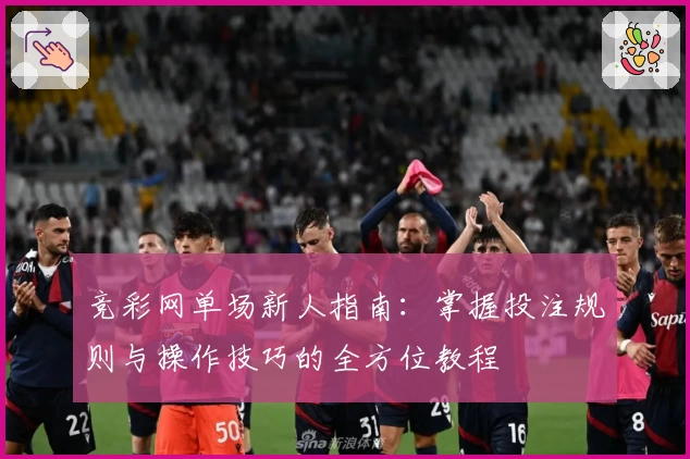 竞彩网单场新人指南：掌握投注规则与操作技巧的全方位教程
