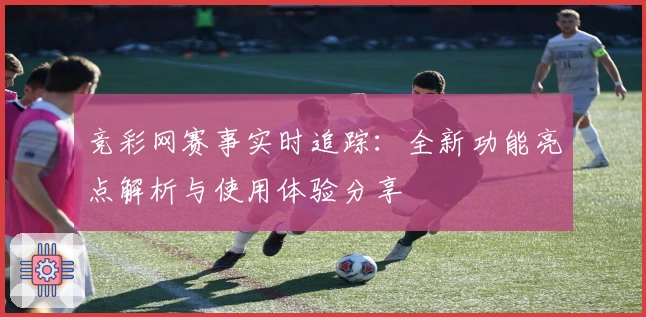 竞彩网赛事实时追踪：全新功能亮点解析与使用体验分享