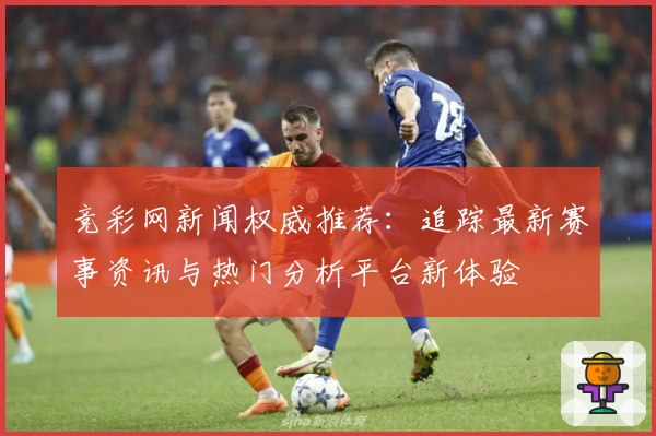 竞彩网新闻权威推荐：追踪最新赛事资讯与热门分析平台新体验