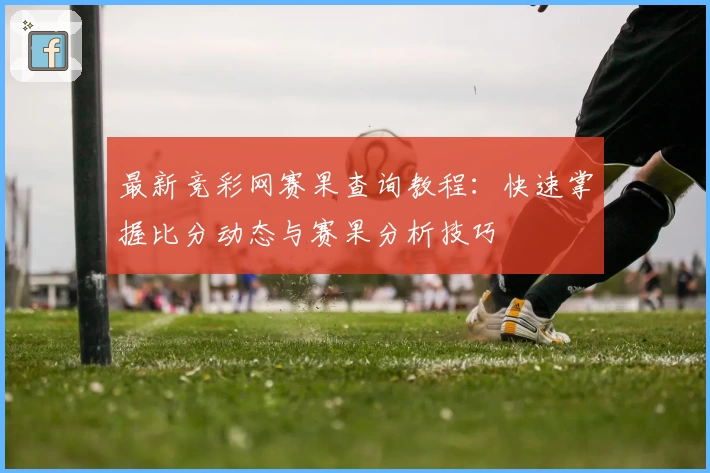 最新竞彩网赛果查询教程：快速掌握比分动态与赛果分析技巧
