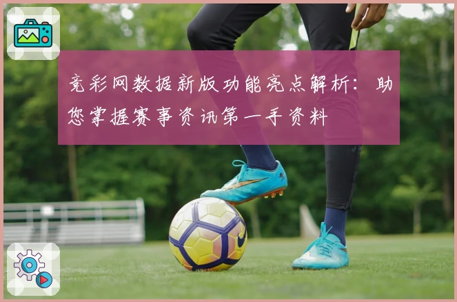 竞彩网数据新版功能亮点解析:助您掌握赛事资讯第一手资料