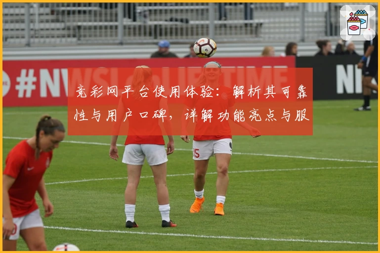 竞彩网平台使用体验：解析其可靠性与用户口碑，详解功能亮点与服务优势