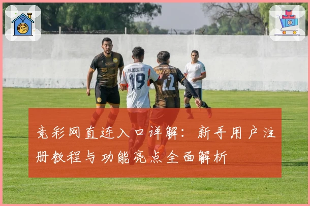 竞彩网直连入口详解：新手用户注册教程与功能亮点全面解析