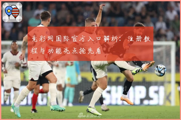 竞彩网国际官方入口解析：注册教程与功能亮点抢先看