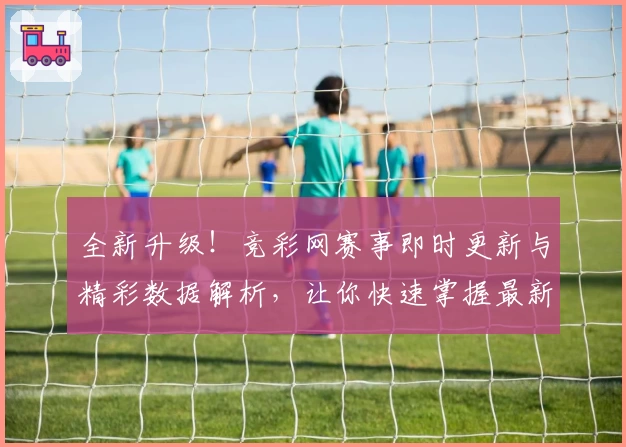 全新升级！竞彩网赛事即时更新与精彩数据解析，让你快速掌握最新动态